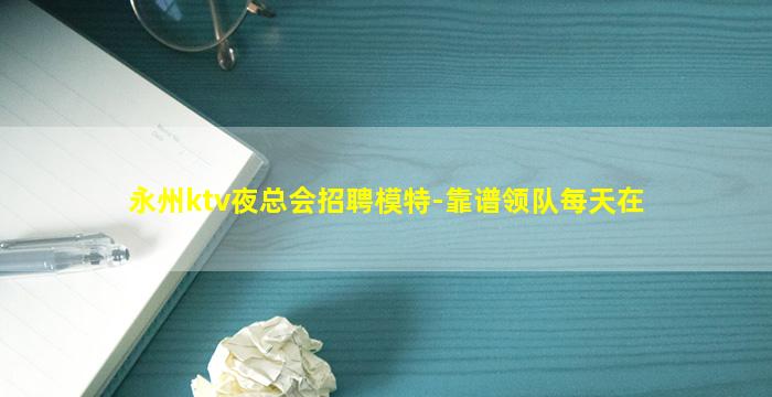 永州ktv夜总会招聘模特-靠谱领队每天在